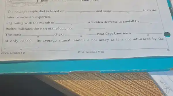 The nation's staple diet is based on __ and some __ from the
interior areas are exported.
Beginning with the month of
__ a sudden decrease in rainfall by __
inches indicates the start of the long, hot __
The most __ city of __ near Cape Lano has a
__
of only 35,000 Its average annual rainfall is not heavy as it is not influenced by the
__
20