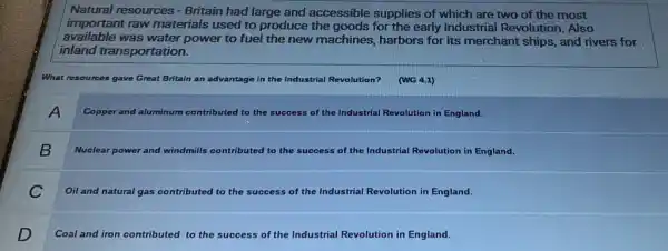 Natural resources - Britain had large and accessible supplies of which are two of the most
important raw materials used to produce the goods for the early Industrial Revolution Also
available was water power to fuel the new machines, harbors for its merchant ships,and rivers for
inland transportation.
What resources gave Great Britain an advantage in the Industrial Revolution?
(WG 4.1)
A
Copper and aluminum co contributed to the success of f the Industrial Revolution in England.
B
Nuclear power and windmills contributed to the success of the e Industrial Revolution in England.
C
Oil and natural gas contributed to the success of the Industrial Revolution in England.
D
Coal and iron contributed to the success of the Industrial Revolution in England.