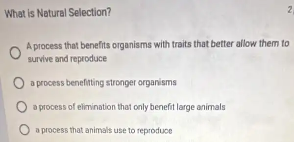 What is Natural Selection?
A process that benefits organisms with traits that better allow them to
survive and reproduce
a process benefitting stronger organisms
a process of elimination that only benefit large animals
a process that animals use to reproduce
2