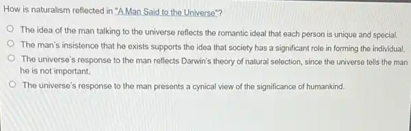 How is naturalism reflected in "A Man Said to the Universe"?
The idea of the man talking to the universe reflects the romantic ideal that each person is unique and special.
The man's insistence that he exists supports the idea that society has a significant role in forming the individual.
The universe's response to the man reflects Darwin's theory of natural selection since the universe tells the man
he is not important.
The universe's response to the man presents a cynical view of the significance of humankind.