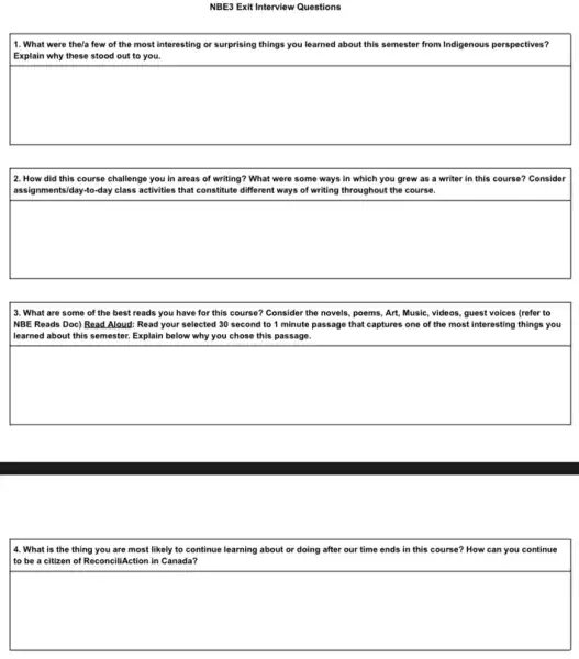 NBE3 Exit Interview Questions
11. What were the/a few of the most interesting or surprising things you learned about this semester from Indigenous perspectives?
Explain why these stood out to you.
square 
2. How did this course challenge you in areas of writing? What were some ways in which you grew as a writer in this course? Consider
assignm nts/day-to-day class activities that constitute different ways of writing throughout the course.
square 
3. What are some of the best reads you have for this course?Consider the novels, poems Art, Music, videos, guest voices (refer to
NBE Reads Doc) Read Aloud: Read your selected 30 second to 1 minute passage that captures one of the most interesting things you
| learned about this somester Explain below why you chose this passage.
square 
14. What is the thing you are most likely to continue learning about or doing after our time ends in this course? How can you continue
to be a citizen of ReconciliAction in Canada?
square