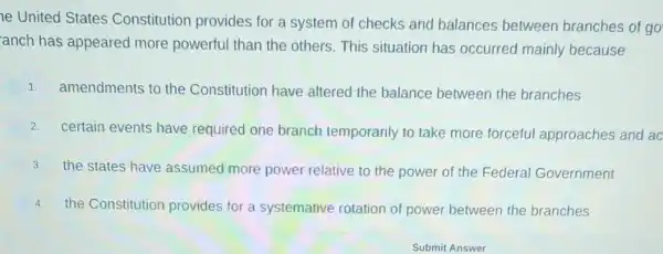 ne United States Constitution provides for a system of checks and balances between branches of go
anch has appeared more powerful than the others.This situation has occurred mainly because
1. amendments to the Constitution have altered the balance between the branches
2.
certain events have required one branch temporarily to take more forceful approaches and ac
3. the states have assumed more power relative to the power of the Federal Government
4. the Constitution provides for a systemative rotation of power between the branches