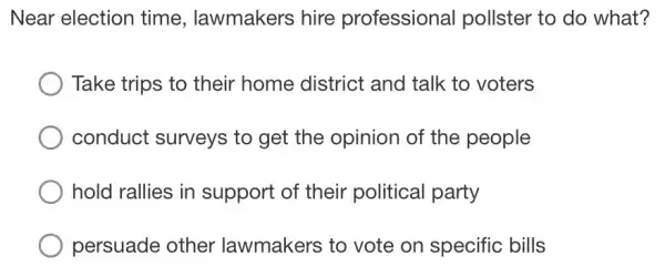 Near election time, lawmakers hire professional pollster to do what?
Take trips to their home district and talk to voters
conduct surveys to get the opinion of the people
hold rallies in support of their political party
persuade other lawmakers to vote on specific bills