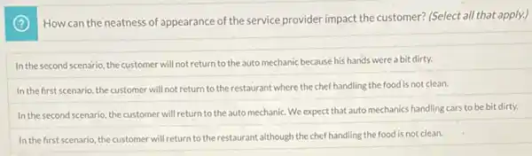 How can the neatness of appearance of the service provider impact the customer? (Select all that apply.)
In the second scenario, the customer will not return to the auto mechanic because his hands were a bit dirty.
In the first scenario the customer will not return to the restaurant where the chef handling the food is not clean.
In the second scenario the customer will return to the auto mechanic We expect that auto mechanics handling cars to be bit dirty.
In the first scenario, the customer will return to the restaurant although the chef handling the food is not clean.