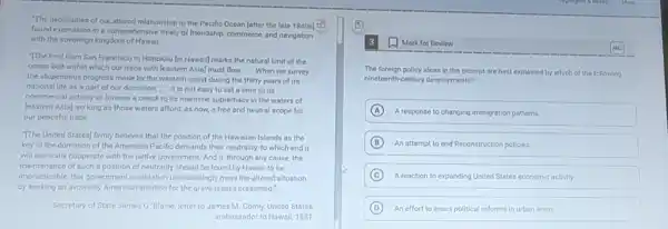 "The necessities of our altered relationship to the Pacific Ocean [after the late 1840s] 67
found expression in a comprehensive treaty of friendship commerce, and navigation
with the sovereign kingdom of Hawaii. __
The line) from San Francisco to Honolulu lin Hawaiil marks the natural limit of the
ocean belt within which our trade with leastern Asia] must flow. __ When we survey
the stupendous progress made by the western coast during the thirty years of its
national life as a part of our dominion, __ it is not easy to set a limit to its
commercial activity or foresee a check to its maritime supremacy in the waters of
[eastern Asia], so long as those waters afford as now, a free and neutral scope for
our peaceful trade __
The United States) firmly believes that the position of the Hawaiian Islands as the
key to the dominion of the American Pacific demands their neutrality, to which end it
will earnestly cooperate with the native government. And if, through any cause the
maintenance of such a position of neutrality should be found by Hawaii to be
impracticable, this government would then unhesitatingly meet the altered situation
by seeking an avowedly American solution for the grave issues presented."
Secretary of State James G Blaine, letter to James M. Comly, United States
ambassador to Hawaii, 1881
The foreign policy ideas in the excerpt are best explained by which of the following
nineteenth-century developments?
A A response to changing immigration patterns
B An attempt to end Reconstruction policies
C A reaction to expanding United States economic activity
D An effort to enact political reforms in urban areas