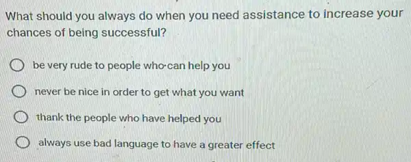 What should you always do when you need assistance to increase your
chances of being successful?
be very rude to people who-can help you
never be nice in order to get what you want
thank the people who have helped you
always use bad language to have a greater effect