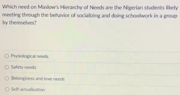 Which need on Maslow's Hierarchy of Needs are the Nigerian students likely
meeting through the behavior of socializing and doing schoolwork in a group
by themselves?
Psysiological needs
Safety needs
Belonginess and love needs
Self-actualization