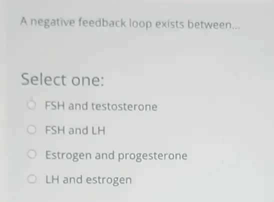 A negative feedback loop exists between __
Select one:
FSH and testosterone
FSH and LH
Estrogen and progesterone
LH and estrogen