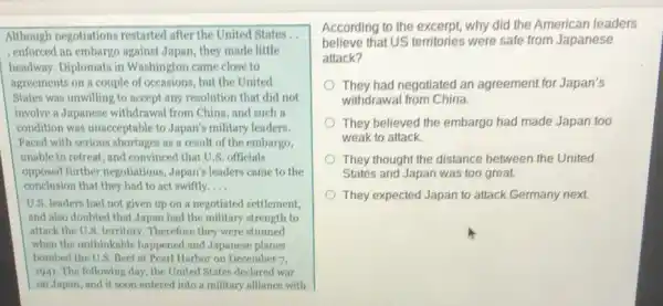 Although negotiations restarted after the United States.,
. enforced an embargo against Japan they made little
headway. Diplomats in Washington came close to
agreements on a couple of occasions, but the United
States was unwilling to accept any resolution that did not
involve a Japanese withdrawal from China, and such a
condition was unacceptable to Japan's military leaders.
Faced with serious shortages as a result of the embargo,
unable to retreat, and convinced that U.S.officials
opposed further negotiations ,Japan's leaders came to the
conclusion that they had to act swiftly. __
U.S. leaders had not given up on a negotiated settlement,
and also doubted that Japan had the military strength to
attack the U.S. territory .Therefore they were stunned
when the unthinkable happened and Japanese planes
bombed the U.S. fleet at Pearl Harbor on December 7,
1941. The following day , the United States declared war
on Japan, and it soon entered into a military alliance with
According to the excerpt why did the American leaders
believe that US territories were safe from Japanese
attack?
They had negotiated an agreement for Japan's
withdrawal from China.
They believed the embargo had made Japan too
weak to attack.
They thought the distance between the United
States and Japan was too great.
They expected Japan to attack Germany next.