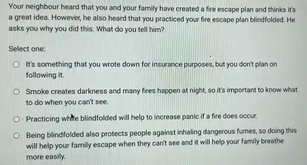 Your neighbour heard that you and your family have created a fire escape plan and thinks it's
a great idea. However he also heard that you practiced your fire escape plan blindfolded . He
asks you why you did this. What do you tell him?
Select one:
It's something that you wrote down for insurance purposes, but you don't plan on
following it.
Smoke creates darkness and many fires happen at night, so it's important to know what
to do when you can't see.
- Practicing white blindfolded will help to increase panic if a fire does occur.
Being blindfolded also protects people against inhaling dangerous fumes, so doing this
will help your family escape when they can't see and it will help your family breathe
more easily.