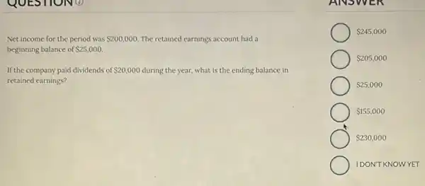 Net income for the period was 200,000. The retained earnings account had a
beginning balance of 25,000.
If the company paid dividends of 20,000 during the year, what is the ending balance in
retained earnings?
ANSWE N
 245,000
 205,000
 230,000
 25,000
 155,000
IDON'T KNOWYET