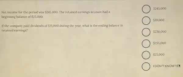 Net income for the period was 245,000. The retained earnings account had a
beginning balance of 25,000.
If the company paid dividends of 15,000 during the year, what is the ending balance in
retained earnings?
 245,000
 10,000
 230,000
 255,000
 25,000
IDONT KNOWYEF