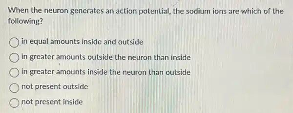 When the neuron generates an action potential, the sodium ions are which of the
following?
in equal amounts inside and outside
in greater amounts outside the neuron than inside
in greater amounts inside the neuron than outside
not present outside
not present inside