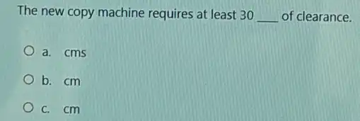 The new copy machine requires at least 30 __ of clearance.
a. cms
b. cm
c. cm