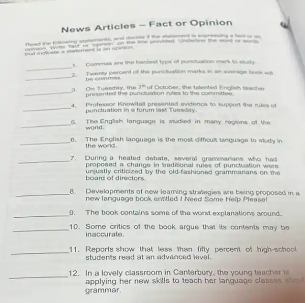 News Articles -Fact or Opinion
and deciden provided Underline the word factor on if the statement
that indicate a statement is an opinion.
__ 1. Commas are the hardest type of punctuation mark to study.
__ 2. Twenty percent of the punctuation marks in an average book will
be commas.
__
3. On Tuesday, the 7" of October, the talented English teacher On Tuesday, the 7^th
presented the punctuation rules to the committee.
__ 4. Professor Knowitall presented evidence to support the rules of
punctuation in a forum last Tuesday.
__ 5. The English language is studied in many regions of the
world.
__ 6. The English language is the most difficult language to study in
the world.
__ 7. During a heated debate several grammarians who had
proposed a change in traditional rules of punctu ation were
unjustly criticized by the old -fashioned grammarians on the
board of directors.
__ 8. Developments of new learning strategies are being proposed in a
new language book entitled I Need Some Help Please!
__ 9. The book contains some of the worst explanations around.
__ 10. Some critics of the book argue that its contents may be
inaccurate.
__ 11.Reports show that less than fifty percent of high-school
students read at an advanced level.
__ 12. In a lovely classroom in Canterbury, the young teacher is
applying her new skills to teach her language classes about