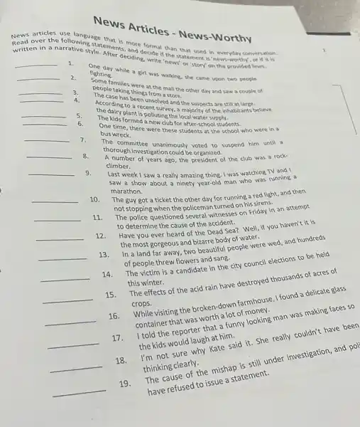 News Articles - News-Worthy
Read over the following-vatements.and decide if the statement is 'news-worthy , or over the following statement:more formal than that used in everyday conversation.
written in a narrative style After deciding, write 'news or'story' on the provided lines.
__
1.
One day while a girl was walking, she came upon two people
fighting.
__
2.
Some families were at the mall the other day and saw a couple of
people taking things from a store.
__
3.
The case has been unsolved and the suspects are still at large.
According to a recent survey, a majority of the inhabitants believe
the dairy plant is polluting the local water supply.
__
4.
The kids formed a new club for after-school students.
__
5.
One time, there were these students at the udenol who were in a
bus wreck.
__
6.
The committee unanimously voted to suspend him until a
thorough investigation could be organized.
__
7.
A number of years ago, the president of the club was a rock-
climber.
__
8.
Last week I saw a really amazing thing I was watching TV and I
saw a show about a ninety year-old man who was running a
marathon.
__
9.
The guy got a ticket the other day for running a red light, and then
not stopping when the policeman for ned on his sirens.
__
10.
The police questioned several witnesses on Friday in an attempt
to determine the cause of the accident
Have you ever heard of the Dead Sea?Well, if you haven't it is
the most gorgeous and bizarre body of waters.
__
11.
In a land far eous and beautiful people were wed, and hundreds
of people threw flowers and sang.
__
12.
The victim is a candidate in the city council elections to be held
this winter.
__
13.
The effects of the acid rain have destroyed thousands of acres of
crops.
__
14.
crops. visiting the brokens lot farmhouse, I found delicate glass
container that was
__
15.
anth a funny looking man was making faces so
the kids would laugh at him.
__
16.
Rate said it. She really couldn't have been
thinking clearly.
__
17.
still under investigation, and pol
There refused to issue a statement.
__
18.
__
19.