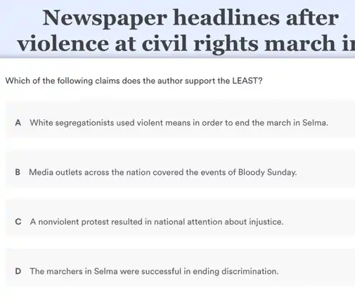 Newspaper headlines after
violence at civil rights march ir
Which of the following claims does the author support the LEAST?
A White segregationists used violent means in order to end the march in Selma.
B Media outlets across the nation covered the events of Bloody Sunday.
C A nonviolent protest resulted in national attention about injustice.
D The marchers in Selma were successful in ending discrimination.