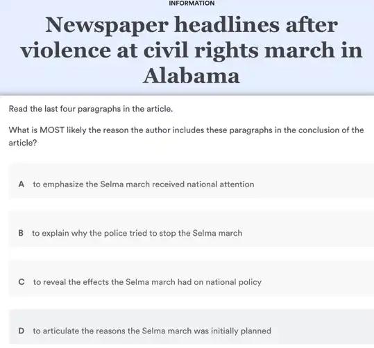 Newspaper headlines after
violence at civil rights march in
Alabama
Read the last four paragraphs in the article.
What is MOST likely the reason the author includes these paragraphs in the conclusion of the
article?
A to emphasize the Selma march received national attention
B to explain why the police tried to stop the Selma march
C to reveal the effects the Selma march had on national policy
D to articulate the reasons the Selma march was initially planned