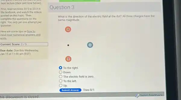 next lecture (date and time below)
First, read sections 225 to 23.3 in
the textbook, and watch the videos
posted on this topic Then
complete the questions on the
right. You only get one attempt per
question.
Here are some tips on how to
input your numerical answers and
units.
Current Score: 2/3
Due date: Due this Wednesday,
Jan 15 at 11:00 am (EST)
his discussion is closed.
Question 3
What is the direction of the electric field at the dot? All three charges have the
same magnitude.
(+)
To the right.
Down.
The electric field is zero.
To the left.
Up