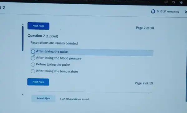 Next Page
Question 7 (1 point)
Respirations are usually counted
After taking the pulse
After taking the blood pressure
Before taking the pulse
After taking the temperature