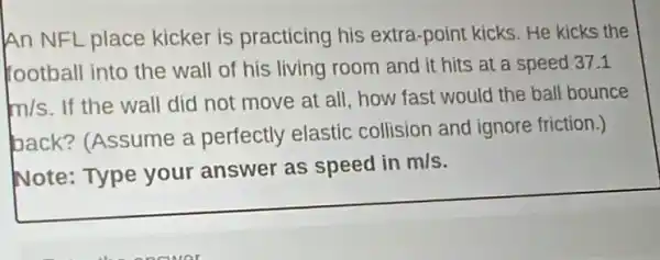 An NFL place kicker is practicing his extra-point kicks He kicks the
football into the wall of his living room and it hits at a speed 371
m/s
If the wall did not move at all how fast would the ball bounce
back? (Assume a perfectly elastic collision and ignore friction.)
Note: Type your answer as speed in m/s.