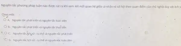 Nguyên tắc phương pháp luận nào được rút ra khi xem xét mỗi quan hệ giữa cá nhân và xã hội theo quan điểm của chủ nghĩa duy vật lịch s
Chon một:
A. Nguyên tắc phát triển và nguyên tắc toàn diện
B. Nguyên tắc phát triển và nguyên tắc thực tiền
C. Nguyên táC.],ch,sử-cy thế và nguyên tắc phát triến
D. Nguyên táclich sử - cụ thế và nguyên tắc toàn diện