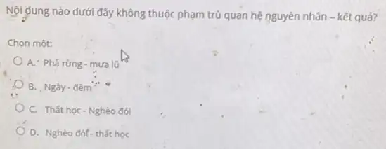 Nội dung nào dưới đây không thuộc phạm trủ quan hệ nguyên nhân - kết quả?
Chọn một:
A. Phacute (a)racute (u)ng-mualacute (u)
B. Ngày-đêm"
C. Thất học-Nghèo đói
D. Nghèo đóf-thất học