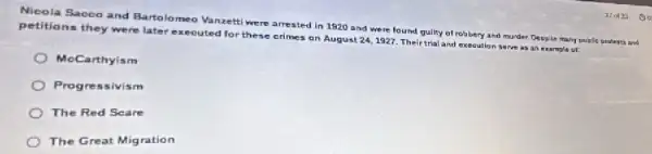 Nicola Saceo and Barto lomeo Vanzetti were arrested in 1920 and were found gulity of robbery and munder, Despite many public proterts and
petitions they were later executed for these crimes an August 24,1927 Their trial and execution serve as an example or
MeCarthyism
Progre ssivism
The Red Scare
The Great Migration