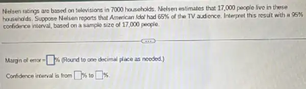 Nielsen ratings are based on televisions in 7000 households. Melsen estimates that 17,000 people live in these
households. Suppose Nelsen reports that American Idol had 65%  of the TV audience.Interpret this result with a 95% 
confidence interval, based on a sample size of 17 ,000 people.
Marginofetror=square %  (Round to one decimal place as needed.)
Confidence interval is from square %  to square %