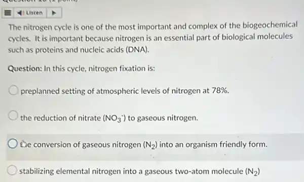 The nitrogen cycle is one of the most important and complex of the biogeochemical
cycles. It is important because nitrogen is an essential part of biological molecules
such as proteins and nucleic acids (DNA).
Question: In this cycle.nitrogen fixation is:
preplanned setting of atmospheric levels of nitrogen at 78% 
the reduction of nitrate (NO_(3)^-) to gaseous nitrogen.
De conversion of gaseous nitrogen (N_(2)) into an organism friendly form.
stabilizing elemental nitrogen into a gaseous two-atom molecule (N_(2))