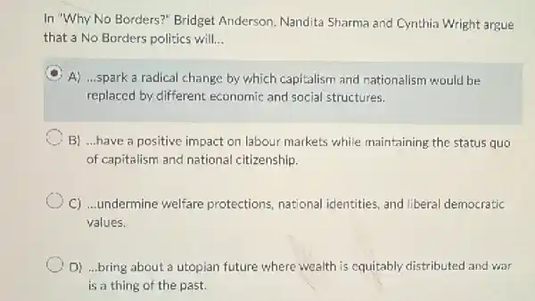 In "Why No Borders?Bridget Anderson, Nandita Sharma and Cynthia Wright argue
that a No Borders politics will __
A
A) ...spark a radical change by which capitalism and nationalism would be
replaced by different economic and social structures.
B) ...have a positive impact on labour markets while maintaining the status quo
of capitalism and national citizenship.
C) ...undermine welfare protections, national identities, and liberal democratic
values.
D) ...bring about a utopian future where wealth is equitably distributed and war
is a thing of the past.