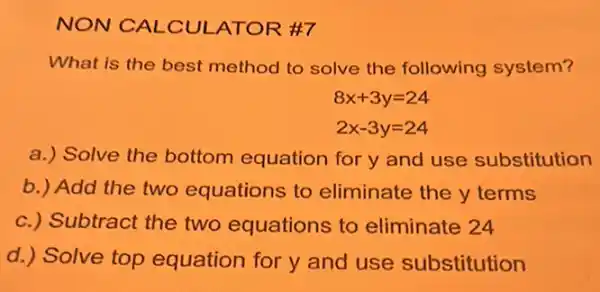 NON CALCUI ATOR #7
What is the best method to solve the following system?
8x+3y=24
2x-3y=24
a.) Solve the bottom equation for y and use substitution
b.) Add the two equations to eliminate the y terms
c.) Subtract the two equations to eliminate 24
d.) Solve top equation for y and use substitution