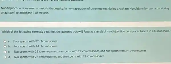 Nondisjunction is an error in meiosis that results in non-separation of chr chromosomes es during anaphase. Nondisjunction can occur during
anaphase I or anaphase II of meiosis
Which of the following correctly describes the gametes that will form as a result of nondisjunction during anaphase II in a human male?
a. Four sperm with 22 chromosomes
b. Four sperm with 24 chromosomes
c. Two sperm with 23 chromosomes, one sperm with 22 chromosomes, and one sperm with 24 chromosomes
d. Two sperm with 24 chromosomes and two sperm with 22 chromosomes