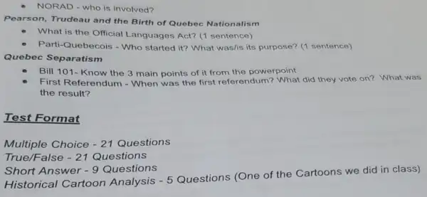 NORAD - who is involved?
Pearson, Trudeau and the Birth of Quebec Nationalism
What is the Official Languages Act? (1 sentence)
Parti-Quebecois - Who started it? What was/is its purpose? (1 sentence)
Quebec Separatism
Bill 101- Know the 3 main points of it from the powerpoint
First Referendum - When was the first referendum? What did they vote on? What was
the result?
Test Format
Multiple Choice -21 Questions
True/False -21 Questions
Short Answer -9 Questions
Historical Cartoon Analysis -5
Questions (One of the Cartoons we did in class)