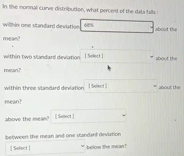 In the normal curve distribution, what percent of the data falls:
within one standard deviation 68% 
about the
mean?
within two standard deviation [Select] square  about the
mean?
within three standard deviation [Select] square  about the
mean?
above the mean?[Select] square 
between the mean and one standard deviation
square  below the mean?