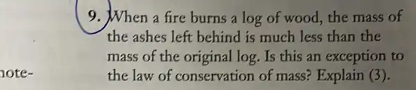 note-
9. When a fire burns a log of wood the mass of
the ashes left behind is much less than the
mass of the original log. Is this an exception to
the law of conservation of mass? Explain (3).