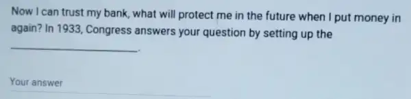 Now I can trust my bank, what will protect me in the future when I put money in
again? In 1933 Congress answers your question by setting up the
__
__