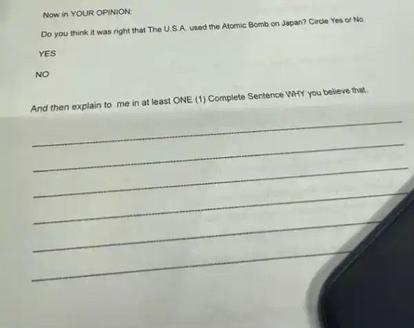Now in YOUR OPINION:
Do you think it was right that The U.S.A. used the Atomic Bomb on Japan?Circle Yes or No.
YES
NO
And then explain to me in at least ONE (1) Complete Sentence WHY you believe that.
__