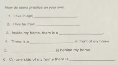 Now do some practice on your own.
1. I live in a(n) __
2. I live far from __
3. Inside my home there is a __
4. There is a __ in front of my home.
5. __ is behind my home.
6. On one side of my home there is __