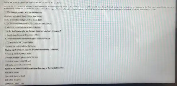 DO NOW: Read the following paragraph and use it to answer the questions.
Amistod is a 1997 American historical dama film directed by Steven Spielberg based on the events in 1839 aboard the Spanish slave ship La Amistad, during which Mende tribesmen abducted for the slave trade managed to gain control of
their captors' ship off the coast of Cuba.and the international legal battle that followed their ca capture by the Washington a U.S. revenue cutter. The case was ultimately resolved by the us. Supreme Court in 1841
1.) What is the primary focus of the film Amistad?
A) A courtroom drama about the U.S. legal system
B) The events aboard a Spanish slave ship in 1839
C) The relationship between U.S. and Cuba in the 19th century
D) Afictional story of a slave rebellion in America
2.) In the film Amistad, who are the main characters involved in the events?
A) Spanish slave traders and American soldiers
B) Mende tribesmen who were kidnapped for the slave trade
C) U.S. Presidents and Cuban officials
D) Pirates and explorers in the Caribbean
3.) What significant event happens aboard the Spanish ship La Amistod?
A) The ship is destroyed by a storm
B) Mende tribesmen take control of the ship
C) The ship crashes into a U.S. port
D) The ship is ambushed by pirates
4.) Which U.S. institution ultimately resolved the case of the Mende tribesmen?
A) The U.S. Senate
B) The U.S. Supreme Court
C) The U.S. Congress
D) The U.S. District Court