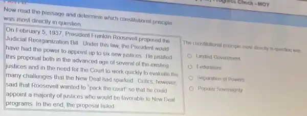 Now road the passago and determine which constitutional principle
was most directly in question
On February 5, 1937 President Franklin Roosovel proposed the
Judicial Reorganization Bill Under this law, the President would
have had the power to appoint up to six new justicos. He justified
this proposal both in the advanced age of several of the existing
justices and in the need for the Court to work quickly to evaluate the
many challenges that the New Deal had sparked Critics, however,
said that Roosevelt wanted to "pack the court"so that he could
appoint a majonty of justices who would be favorable to New Deal
programs. In the end the proposal failed
The constitutional prople most dirocily in question was
Limited Government
Federalism
Separation of Powers
Popular Soveresgnty