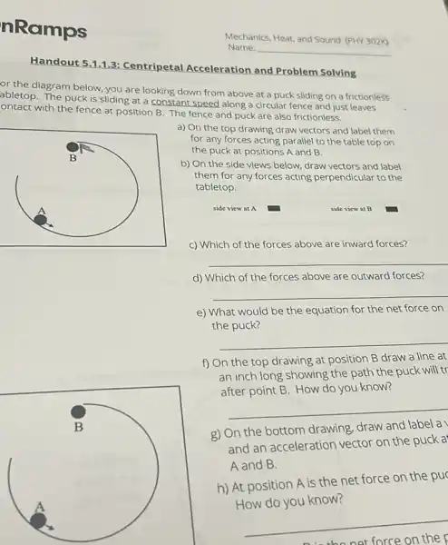 nRamps
Handout 511.3: Centripetal Acceleration and Problem Solving
or the diagram below you are looking down from above at a puck sliding on a frictionless
abletop. The puck is sliding at a constant speed along a circular fence and just leaves
ontact with the fence at position B. The fence and puck are also frictionless.
a) On the top drawing draw vectors and label them
for any forces acting parallel to the table top on
the puck at positions A and B.
b) On the side views below, draw vectors and label
them for any forces acting perpendicular to the
tabletop.
side view at A
c) Which of the forces above are inward forces?
__
d) Which of the forces above are outward forces?
__
e) What would be the equation for the net force on
the puck?
__
f) On the top drawing at position B draw a line at
an inch long showing the path the puck will tr
after point B. How do you know?
__
g) On the bottom drawing, draw and label a
and an acceleration vector on the puck a
A and B.
h) At position A is the net force on the pu
How do you know?
__