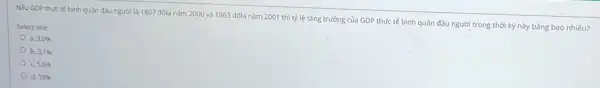 Nếu GDP thực tế bình quân đầu người là 1807 đôla nam 2000 và 1863 đôla nǎm 2001 thì tỳ lệ tǎng trường cùa GDP thực tế bình quân đầu người trong thời kỳ này bằng bao nhiêu?
Select one:
a 3,0% 
b 3.1% 
c 5,6% 
d. 18%