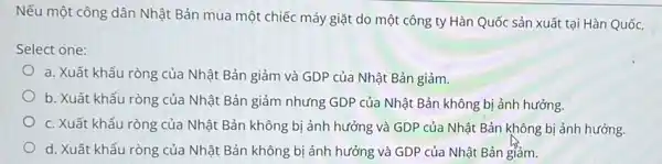 Nếu một công dân Nhật Bản mua một chiếc máy giặt do một công ty Hàn Quốc sản xuất tại Hàn Quốc,
Select one:
a. Xuất khẩu ròng của Nhật Bản giảm và GDP của Nhật Bản giảm.
b. Xuất khẩu ròng của Nhật Bản giảm nhưng GDP của Nhật Bản không bị ảnh hưởng.
c. Xuất khẩu ròng của Nhật Bản không bị ảnh hưởng và GDP của Nhật Bản không bị ảnh hưởng.
d. Xuất khẩu ròng của Nhật Bản không bị ảnh hưởng và GDP của Nhật Bản giảm.