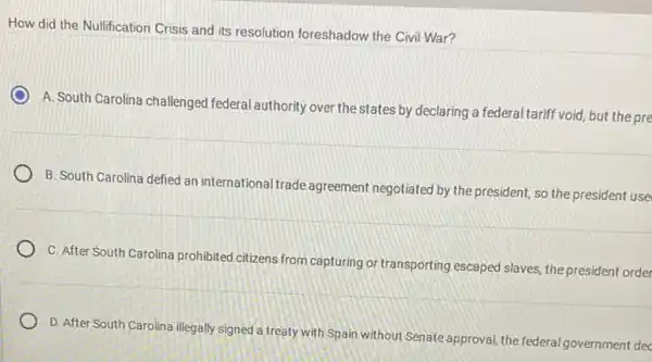 How did the Nullification Crisis and its resolution foreshadow the Civil War?
A. South Carolina challenged federal authority over the states by declaring a federal tariff void, but the pre
B. South Carolina defied an international trade agreement negotiated by the president so the president use
C. After South Carolina prohibited citizens from capturing or transporting escaped slaves the president order
D. After South Carolina illegally signed a treaty with Spain without Senate approval, the federal governr nent dec