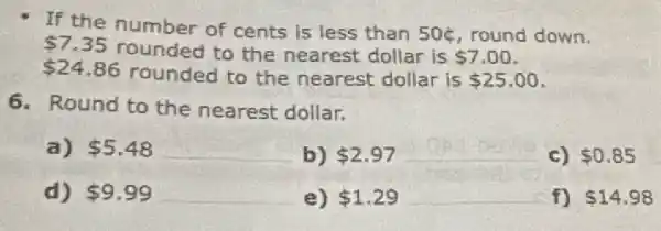 If the number of cents is less than
50xi  round down. 7.35 rounded to the nearest dollar is
 7.00
 24.86 rounded to the nearest dollar is 25.00
6. Round to the nearest dollar.
a) 5.48
__
b) 2.97
__
c) 0.85
d) 9.99
__
e) 1.29
__
f) 14.98