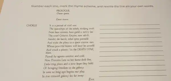 Number each line, mark the rhyme scheme,and rewrite the line sin your own words.
CHORUS
PROLOGUE.
Outer space.
Enter chorus.
It is a period of civil war.
The spaceships of the rebels, striking swift
From base unseen, have gaind a viciry der
The cruel Galactic Empire, now adrift.
Amidst the battle, rebel spies prevaild
And stole the plans to a space station vasi.
Whose pow'rful beams will later be unveild
And crush a planet:lis the DEATH STAR
blast.
Pursud by agents sinister and cold,
Now Princess Leia to her home doth flee,
Deliv ring plans and a new hope they hold:
Of bringing freedom to the galaxy.
In time so long ago begins our play.
In star-crossed galaxy far, far away.
Exit
__
__
__
__
__
__
__
__
__
__
__
__
__