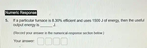 Numeric Response
5. If a particular fur furnace is 8.30%  efficient and uses 1500 J of energy, then the useful
output energy is __ J.
(Record your answer in the numerical-response section below.)
Your answer: square  square  square  square