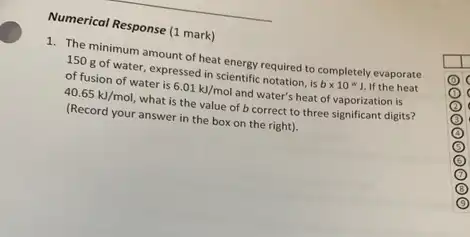 Numerical Response (1 mark)
1. The minimum amount of heat energy required to completely evaporate
150 g of water expressed in scientific notation , is btimes 10^ast J. If the heat
of fusion of water is 6.01kJ/mol and water's heat of vaporization is
40.65kJ/mol, what is the value of b correct to three significant digits?
(Record your answer in the box on the right).