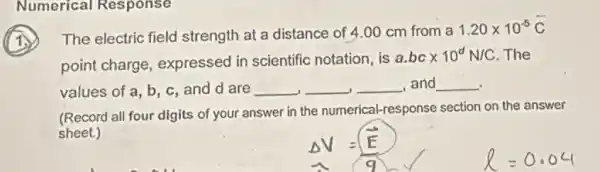 Numerical Response
The electric field strength at a distance of 4.00 cm from a
1.20times 10^-5C
point charge expressed in scientific notation, is
a.bctimes 10^dN/C . The
values of a, b , c, and d are __ __ __ and __
(Record all four digits of your answer in the numerical-response section on the answer
sheet.)
Delta V=(E)/(9)